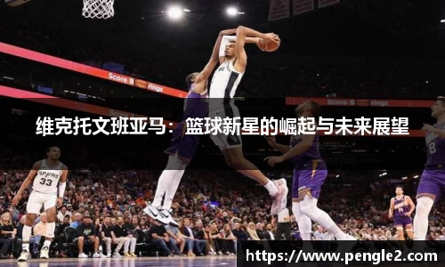维克托文班亚马：篮球新星的崛起与未来展望